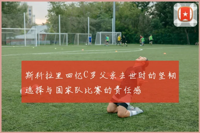 斯科拉里回忆C罗父亲去世时的坚韧选择与国家队比赛的责任感