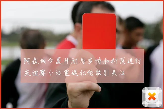 阿森纳今夏计划与多特和科莫进行友谊赛小法重返北伦敦引关注