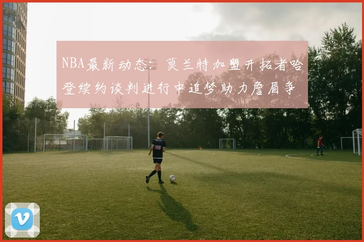NBA最新动态：莫兰特加盟开拓者哈登续约谈判进行中追梦助力詹眉争冠