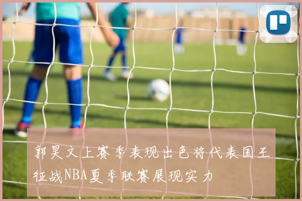 郭昊文上赛季表现出色将代表国王征战NBA夏季联赛展现实力