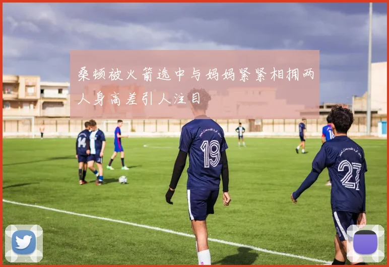 桑顿被火箭选中与妈妈紧紧相拥两人身高差引人注目