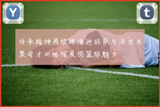 传承精神再续辉煌迪班萨与沃尔共聚奇才训练馆展现篮球魅力