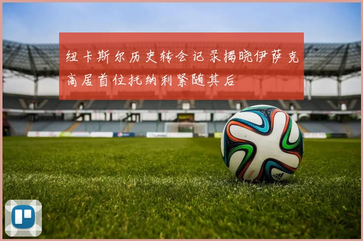 纽卡斯尔历史转会记录揭晓伊萨克高居首位托纳利紧随其后
