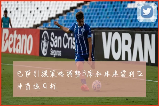 巴萨引援策略调整B席和库库雷利亚非首选目标