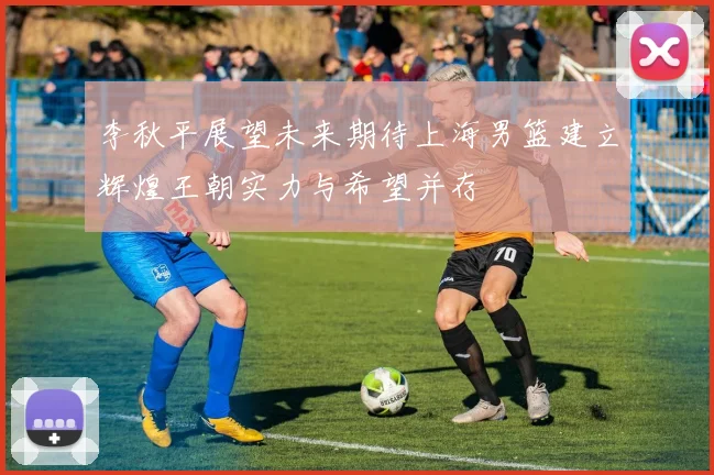李秋平展望未来期待上海男篮建立辉煌王朝实力与希望并存