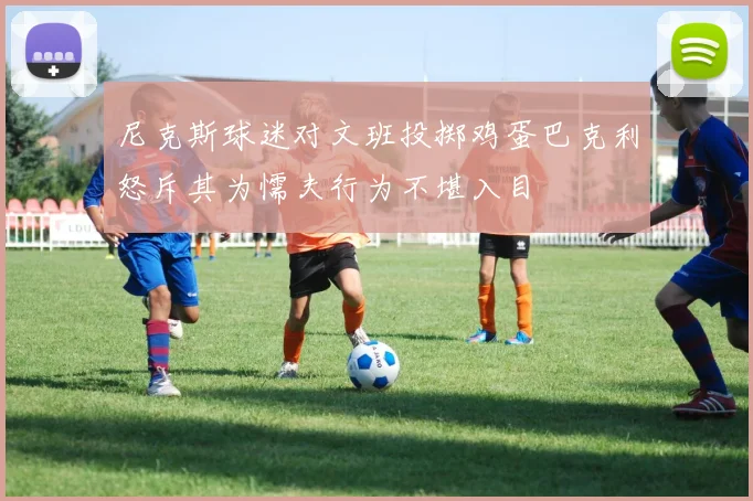 尼克斯球迷对文班投掷鸡蛋巴克利怒斥其为懦夫行为不堪入目