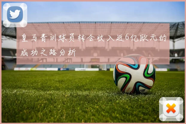 皇马青训球员转会收入近6亿欧元的成功之路分析