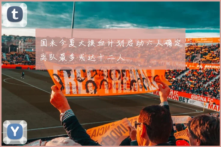 国米今夏大换血计划启动六人确定离队最多或达十二人