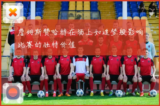 詹姆斯赞哈特在场上如追梦般影响比赛的独特价值