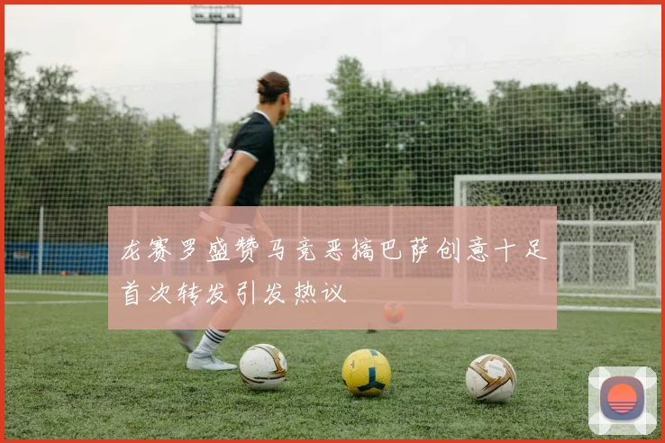 龙赛罗盛赞马竞恶搞巴萨创意十足首次转发引发热议