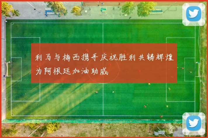 利马与梅西携手庆祝胜利共铸辉煌为阿根廷加油助威