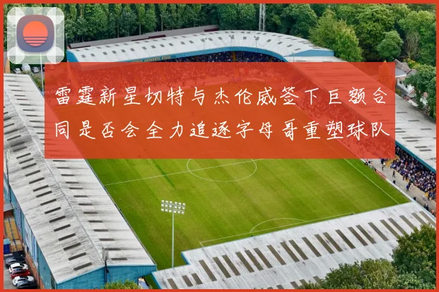 雷霆新星切特与杰伦威签下巨额合同是否会全力追逐字母哥重塑球队实力
