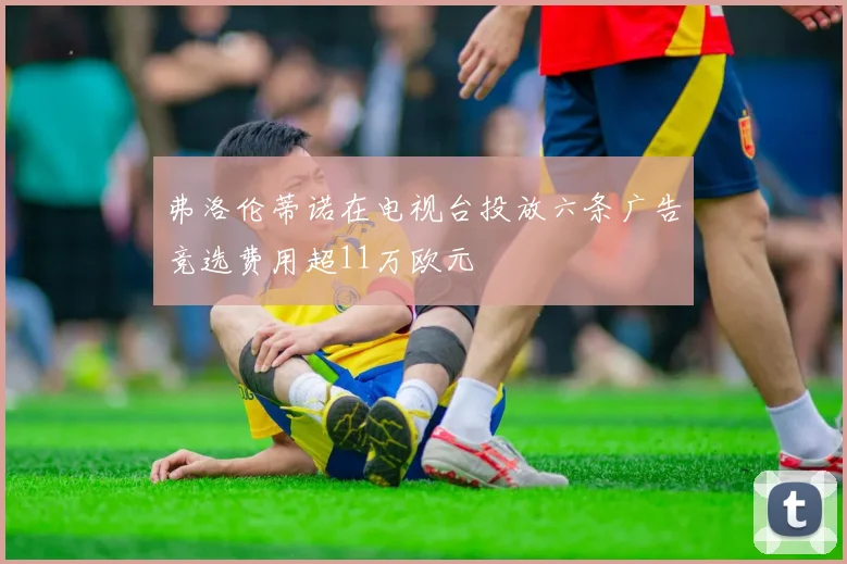 弗洛伦蒂诺在电视台投放六条广告竞选费用超11万欧元