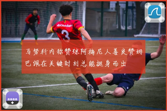 马努科内称赞琼阿梅尼人善良赞姆巴佩在关键时刻总能挺身而出