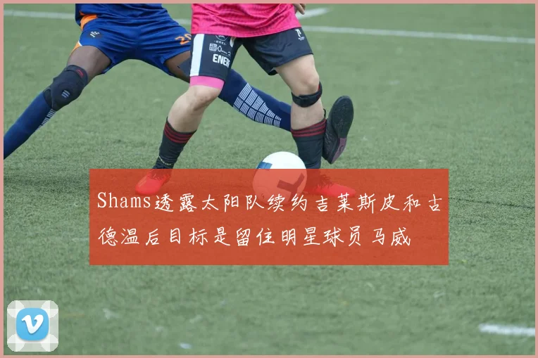 Shams透露太阳队续约吉莱斯皮和古德温后目标是留住明星球员马威